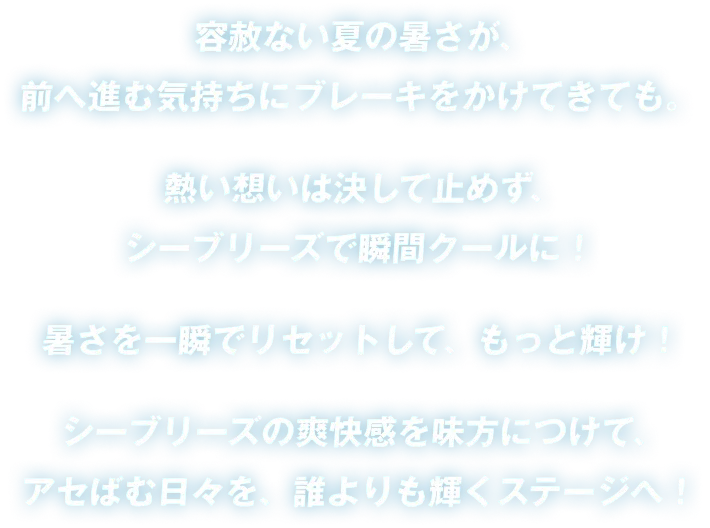 容赦ない夏の暑さが、前へ進む気持ちにブレーキをかけてきても。熱い想いは決して止めず、シーブリーズで瞬間クールに！暑さを一瞬でリセットして、もっと輝け！シーブリーズの爽快感を味方につけて、アセばむ日々を、誰よりも輝くステージへ！